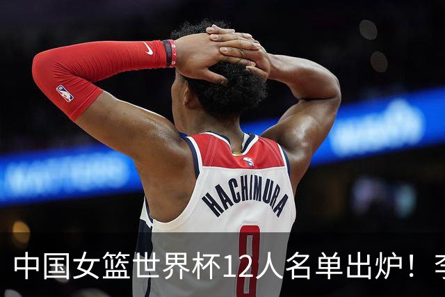 中国女篮世界杯12人名单出炉！李月汝遗失护照落选，韩旭张子宇领衔