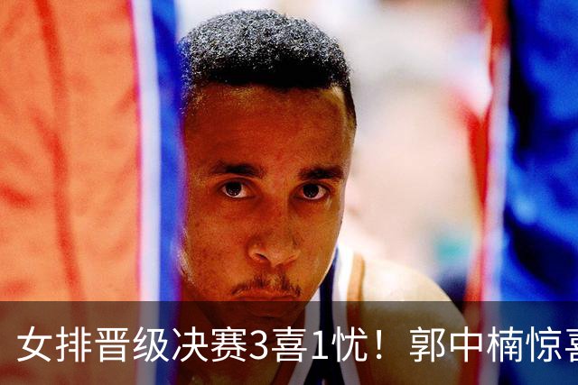 女排晋级决赛3喜1忧！郭中楠惊喜，王媛媛回暖，发球需总结！