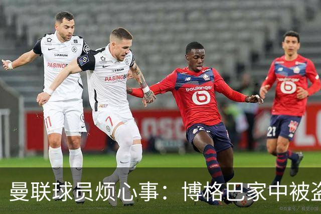 曼联球员烦心事：博格巴家中被盗 拉师傅与球迷冲突